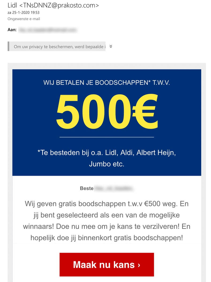 Lidl <TNsDNNZ@prakosto.com> za 25-1-2020 19:53 Ongewenste e-mail 
Aan: 
IOrn ow privacy te beschermen, werd bepaalde i 
WIJ BETALEN JE BOODSCHAPPEN* T.W.V. 
500€ 
*Te besteden bij o.a. Lidl, Aldi, Albert Heijn, Jumbo etc. 
Beste 
Wij geven gratis boodschappen t.w.v €500 weg. En jij bent geselecteerd als een van de mogelijke winnaars! Doe nu mee om je kans te verzilveren! En hopelijk doe jij binnenkort gratis boodschappen! 
Maak nu kans > 
