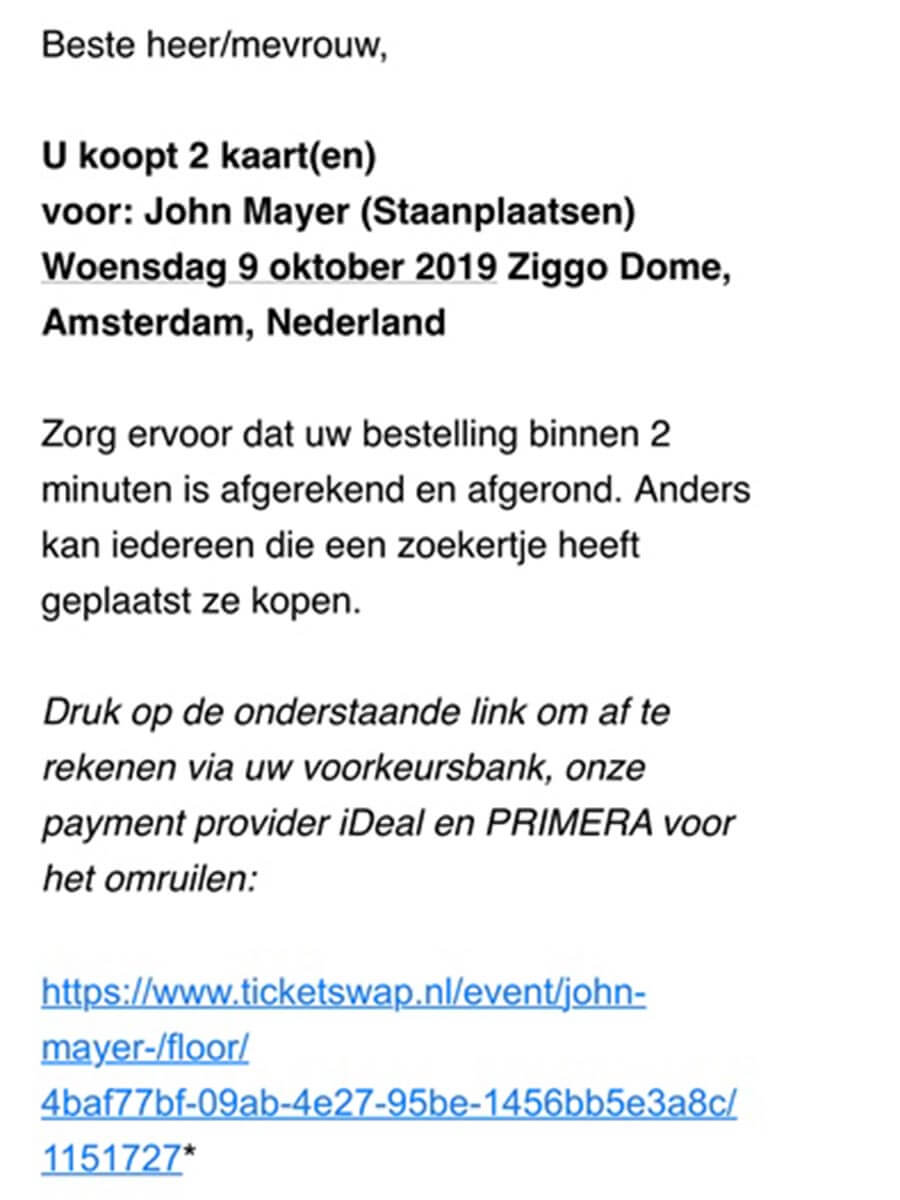 Beste heer/mevrouw. 
U koopt 2 kaart(en) voor: John Mayer (Staanplaatsen) Woensdag 9 oktober 2019 Ziggo Dome, Amsterdam, Nederland 
Zorg ervoor dat uw bestelling binnen 2 minuten is afgerekend en afgerond. Anders kan iedereen die een zoekertje heeft geplaatst ze kopen. 
Druk op de onderstaande link om of to rekenen via ow voorkeursbank, onze payment provider iDeal en PRIMERA voor het omruilen: 
https://www.ticketswap.nl/event/john-mayer-/floor/ 4baf77bf-09ab-4e27-95be-1456bb5e3a8c/ 1151727* 
